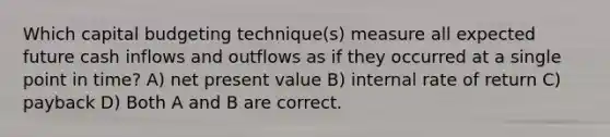 Which capital budgeting technique(s) measure all expected future cash inflows and outflows as if they occurred at a single point in time? A) net present value B) internal rate of return C) payback D) Both A and B are correct.