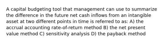 A capital budgeting tool that management can use to summarize the difference in the future net cash inflows from an intangible asset at two different points in time is referred to as: A) the accrual accounting rate-of-return method B) the net present value method C) sensitivity analysis D) the payback method