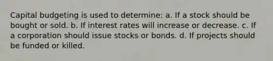 Capital budgeting is used to determine: a. If a stock should be bought or sold. b. If interest rates will increase or decrease. c. If a corporation should issue stocks or bonds. d. If projects should be funded or killed.