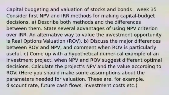 Capital budgeting and valuation of stocks and bonds - week 35 Consider first NPV and IRR methods for making capital-budget decisions. a) Describe both methods and the differences between them. State several advantages of using NPV criterion over IRR. An alternative way to value the investment opportunity is Real Options Valuation (ROV). b) Discuss the major differences between ROV and NPV, and comment when ROV is particularly useful. c) Come up with a hypothetical numerical example of an investment project, when NPV and ROV suggest different optimal decisions. Calculate the project's NPV and the value according to ROV. (Here you should make some assumptions about the parameters needed for valuation. These are, for example, discount rate, future cash flows, investment costs etc.)