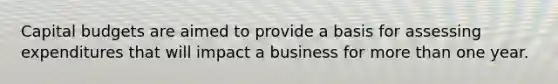 Capital budgets are aimed to provide a basis for assessing expenditures that will impact a business for more than one year.