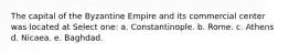 The capital of the Byzantine Empire and its commercial center was located at Select one: a. Constantinople. b. Rome. c. Athens d. Nicaea. e. Baghdad.