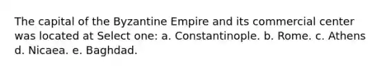 The capital of the Byzantine Empire and its commercial center was located at Select one: a. Constantinople. b. Rome. c. Athens d. Nicaea. e. Baghdad.