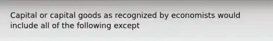 Capital or capital goods as recognized by economists would include all of the following except