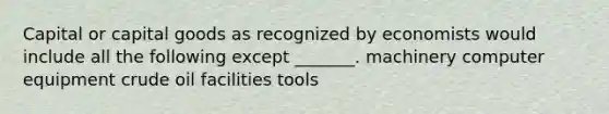 Capital or capital goods as recognized by economists would include all the following except _______. machinery computer equipment crude oil facilities tools