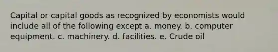 Capital or capital goods as recognized by economists would include all of the following except a. money. b. computer equipment. c. machinery. d. facilities. e. Crude oil