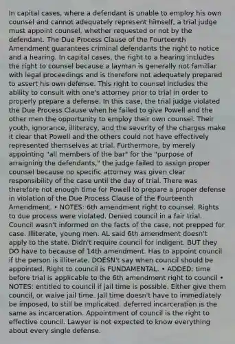 In capital cases, where a defendant is unable to employ his own counsel and cannot adequately represent himself, a trial judge must appoint counsel, whether requested or not by the defendant. The Due Process Clause of the Fourteenth Amendment guarantees criminal defendants the right to notice and a hearing. In capital cases, the right to a hearing includes the right to counsel because a layman is generally not familiar with legal proceedings and is therefore not adequately prepared to assert his own defense. This right to counsel includes the ability to consult with one's attorney prior to trial in order to properly prepare a defense. In this case, the trial judge violated the Due Process Clause when he failed to give Powell and the other men the opportunity to employ their own counsel. Their youth, ignorance, illiteracy, and the severity of the charges make it clear that Powell and the others could not have effectively represented themselves at trial. Furthermore, by merely appointing "all members of the bar" for the "purpose of arraigning the defendants," the judge failed to assign proper counsel because no specific attorney was given clear responsibility of the case until the day of trial. There was therefore not enough time for Powell to prepare a proper defense in violation of the Due Process Clause of the Fourteenth Amendment. • NOTES: 6th amendment right to counsel. Rights to due process were violated. Denied council in a fair trial. Council wasn't informed on the facts of the case, not prepped for case. Illiterate, young men. AL said 6th amendment doesn't apply to the state. Didn't require council for indigent. BUT they DO have to because of 14th amendment. Has to appoint council if the person is illiterate. DOESN't say when council should be appointed. Right to council is FUNDAMENTAL. • ADDED: time before trial is applicable to the 6th amendment right to council • NOTES: entitled to council if jail time is possible. Either give them council, or waive jail time. Jail time doesn't have to immediately be imposed, to still be implicated. deferred incarceration is the same as incarceration. Appointment of council is the right to effective council. Lawyer is not expected to know everything about every single defense.