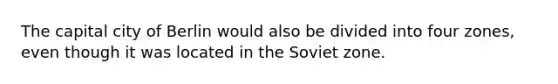 The capital city of Berlin would also be divided into four zones, even though it was located in the Soviet zone.