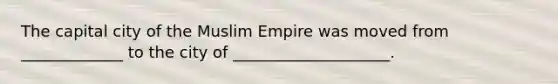 The capital city of the Muslim Empire was moved from _____________ to the city of ____________________.