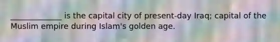 _____________ is the capital city of present-day Iraq; capital of the Muslim empire during Islam's golden age.