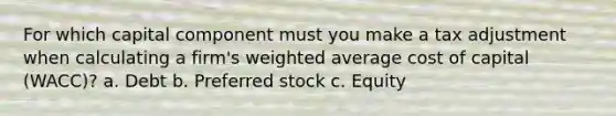 For which capital component must you make a tax adjustment when calculating a firm's weighted average cost of capital (WACC)? a. Debt b. Preferred stock c. Equity