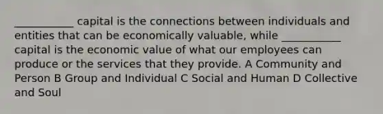 ___________ capital is the connections between individuals and entities that can be economically valuable, while ___________ capital is the economic value of what our employees can produce or the services that they provide. A Community and Person B Group and Individual C Social and Human D Collective and Soul