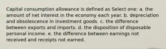 Capital consumption allowance is defined as Select one: a. the amount of net interest in the economy each year. b. depreciation and obsolescence in investment goods. c. the difference between exports and imports. d. the disposition of disposable personal income. e. the difference between earnings not received and receipts not earned.