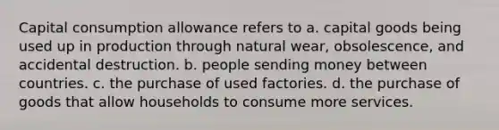 Capital consumption allowance refers to a. capital goods being used up in production through natural wear, obsolescence, and accidental destruction. b. people sending money between countries. c. the purchase of used factories. d. the purchase of goods that allow households to consume more services.