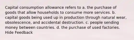 Capital consumption allowance refers to a. the purchase of goods that allow households to consume more services. b. capital goods being used up in production through natural wear, obsolescence, and accidental destruction. c. people sending money between countries. d. the purchase of used factories. Hide Feedback