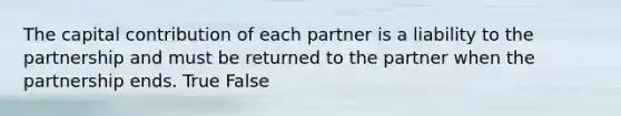 The capital contribution of each partner is a liability to the partnership and must be returned to the partner when the partnership ends. True False