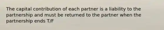 The capital contribution of each partner is a liability to the partnership and must be returned to the partner when the partnership ends T/F