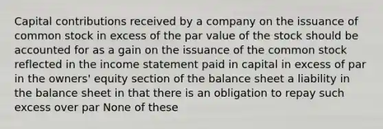 Capital contributions received by a company on the issuance of common stock in excess of the par value of the stock should be accounted for as a gain on the issuance of the common stock reflected in the income statement paid in capital in excess of par in the owners' equity section of the balance sheet a liability in the balance sheet in that there is an obligation to repay such excess over par None of these