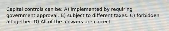 Capital controls can be: A) implemented by requiring government approval. B) subject to different taxes. C) forbidden altogether. D) All of the answers are correct.