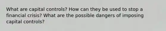 What are capital controls? How can they be used to stop a financial crisis? What are the possible dangers of imposing capital controls?