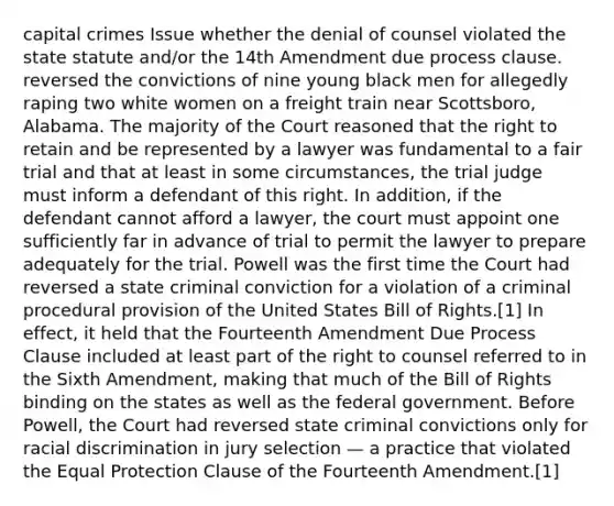 capital crimes Issue whether the denial of counsel violated the state statute and/or the 14th Amendment due process clause. reversed the convictions of nine young black men for allegedly raping two white women on a freight train near Scottsboro, Alabama. The majority of the Court reasoned that the right to retain and be represented by a lawyer was fundamental to a fair trial and that at least in some circumstances, the trial judge must inform a defendant of this right. In addition, if the defendant cannot afford a lawyer, the court must appoint one sufficiently far in advance of trial to permit the lawyer to prepare adequately for the trial. Powell was the first time the Court had reversed a state criminal conviction for a violation of a criminal procedural provision of the United States Bill of Rights.[1] In effect, it held that the Fourteenth Amendment Due Process Clause included at least part of the right to counsel referred to in the Sixth Amendment, making that much of the Bill of Rights binding on the states as well as the federal government. Before Powell, the Court had reversed state criminal convictions only for racial discrimination in jury selection — a practice that violated the Equal Protection Clause of the Fourteenth Amendment.[1]