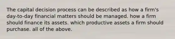 The capital decision process can be described as how a firm's day-to-day financial matters should be managed. how a firm should finance its assets. which productive assets a firm should purchase. all of the above.