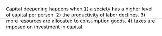 Capital deepening happens when 1) a society has a higher level of capital per person. 2) the productivity of labor declines. 3) more resources are allocated to consumption goods. 4) taxes are imposed on investment in capital.