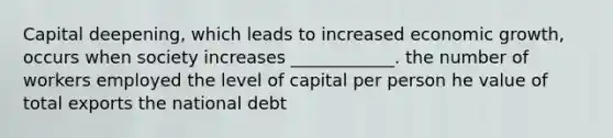 Capital deepening, which leads to increased economic growth, occurs when society increases ____________. the number of workers employed the level of capital per person he value of total exports the national debt