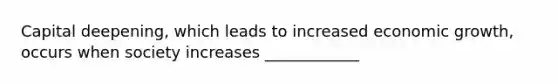 Capital deepening, which leads to increased economic growth, occurs when society increases ____________