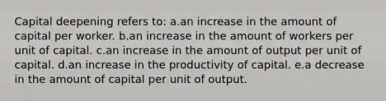 Capital deepening refers to: a.​an increase in the amount of capital per worker. b.an increase in the amount of workers per unit of capital.​ c.an increase in the amount of output per unit of capital.​ d.an increase in the productivity of capital.​ e.a decrease in the amount of capital per unit of output.