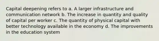 Capital deepening refers to a. A larger infrastructure and communication network b. The increase in quantity and quality of capital per worker c. The quantity of physical capital with better technology available in the economy d. The improvements in the education system