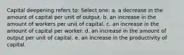 Capital deepening refers to:​ Select one: a. a decrease in the amount of capital per unit of output.​ b. an increase in the amount of workers per unit of capital.​ c. ​an increase in the amount of capital per worker. d. an increase in the amount of output per unit of capital.​ e. an increase in the productivity of capital.​