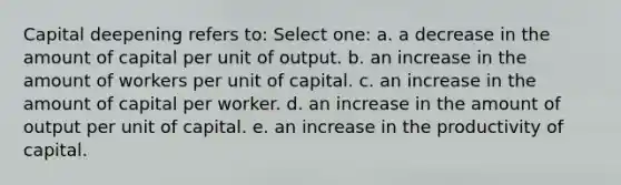 Capital deepening refers to:​ Select one: a. a decrease in the amount of capital per unit of output.​ b. an increase in the amount of workers per unit of capital.​ c. ​an increase in the amount of capital per worker. d. an increase in the amount of output per unit of capital.​ e. an increase in the productivity of capital.​