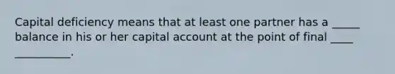 Capital deficiency means that at least one partner has a _____ balance in his or her capital account at the point of final ____ __________.