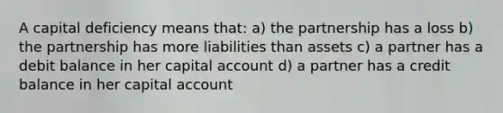 A capital deficiency means that: a) the partnership has a loss b) the partnership has more liabilities than assets c) a partner has a debit balance in her capital account d) a partner has a credit balance in her capital account