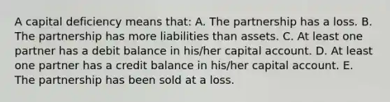 A capital deficiency means that: A. The partnership has a loss. B. The partnership has more liabilities than assets. C. At least one partner has a debit balance in his/her capital account. D. At least one partner has a credit balance in his/her capital account. E. The partnership has been sold at a loss.