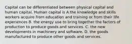 Capital can be differentiated between physical capital and human capital. Human capital is A.the knowledge and skills workers acquire from education and training or from their life experiences B. the energy use to bring together the factors of production to produce goods and services. C. the new developments in machinery and software. D. the goods manufactured to produce other goods and services.