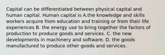 Capital can be differentiated between physical capital and human capital. Human capital is A.the knowledge and skills workers acquire from education and training or from their life experiences B. the energy use to bring together the factors of production to produce goods and services. C. the new developments in machinery and software. D. the goods manufactured to produce other goods and services.