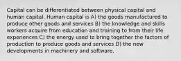 Capital can be differentiated between physical capital and human capital. Human capital is A) the goods manufactured to produce other goods and services B) the knowledge and skills workers acquire from education and training to from their life experiences C) the energy used to bring together the factors of production to produce goods and services D) the new developments in machinery and software.