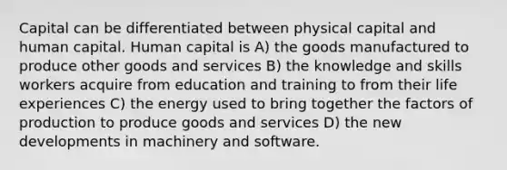 Capital can be differentiated between physical capital and human capital. Human capital is A) the goods manufactured to produce other goods and services B) the knowledge and skills workers acquire from education and training to from their life experiences C) the energy used to bring together the factors of production to produce goods and services D) the new developments in machinery and software.