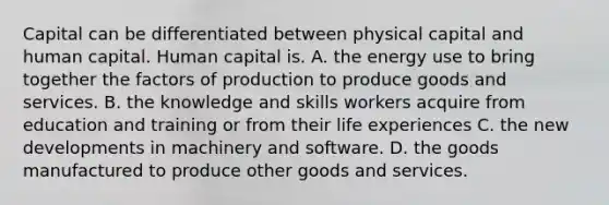 Capital can be differentiated between physical capital and human capital. Human capital is. A. the energy use to bring together the factors of production to produce goods and services. B. the knowledge and skills workers acquire from education and training or from their life experiences C. the new developments in machinery and software. D. the goods manufactured to produce other goods and services.