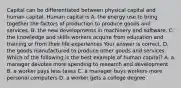 Capital can be differentiated between physical capital and human capital. Human capital is A. the energy use to bring together the factors of production to produce goods and services. B. the new developments in machinery and software. C. the knowledge and skills workers acquire from education and training or from their life experiences Your answer is correct. D. the goods manufactured to produce other goods and services. Which of the following is the best example of human​ capital? A. a manager devotes more spending to research and development B. a worker pays less taxes C. a manager buys workers more personal computers D. a worker gets a college degree