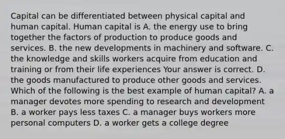 Capital can be differentiated between physical capital and human capital. Human capital is A. the energy use to bring together the factors of production to produce goods and services. B. the new developments in machinery and software. C. the knowledge and skills workers acquire from education and training or from their life experiences Your answer is correct. D. the goods manufactured to produce other goods and services. Which of the following is the best example of human​ capital? A. a manager devotes more spending to research and development B. a worker pays less taxes C. a manager buys workers more personal computers D. a worker gets a college degree