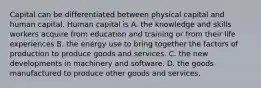 Capital can be differentiated between physical capital and human capital. Human capital is A. the knowledge and skills workers acquire from education and training or from their life experiences B. the energy use to bring together the factors of production to produce goods and services. C. the new developments in machinery and software. D. the goods manufactured to produce other goods and services.