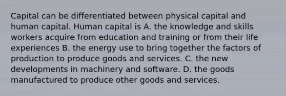 Capital can be differentiated between physical capital and human capital. Human capital is A. the knowledge and skills workers acquire from education and training or from their life experiences B. the energy use to bring together the factors of production to produce goods and services. C. the new developments in machinery and software. D. the goods manufactured to produce other goods and services.