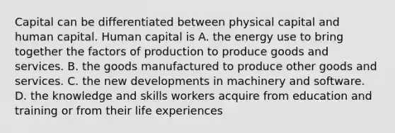 Capital can be differentiated between physical capital and human capital. Human capital is A. the energy use to bring together the factors of production to produce goods and services. B. the goods manufactured to produce other goods and services. C. the new developments in machinery and software. D. the knowledge and skills workers acquire from education and training or from their life experiences