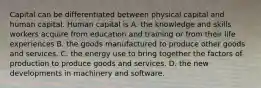 Capital can be differentiated between physical capital and human capital. Human capital is A. the knowledge and skills workers acquire from education and training or from their life experiences B. the goods manufactured to produce other goods and services. C. the energy use to bring together the factors of production to produce goods and services. D. the new developments in machinery and software.