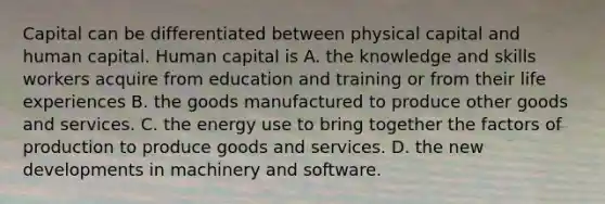 Capital can be differentiated between physical capital and human capital. Human capital is A. the knowledge and skills workers acquire from education and training or from their life experiences B. the goods manufactured to produce other goods and services. C. the energy use to bring together the factors of production to produce goods and services. D. the new developments in machinery and software.