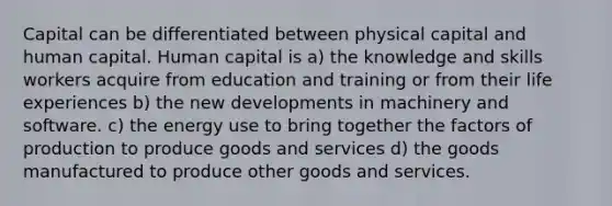 Capital can be differentiated between physical capital and human capital. Human capital is a) the knowledge and skills workers acquire from education and training or from their life experiences b) the new developments in machinery and software. c) the energy use to bring together the factors of production to produce goods and services d) the goods manufactured to produce other goods and services.