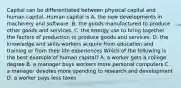 Capital can be differentiated between physical capital and human capital. Human capital is A. the new developments in machinery and software. B. the goods manufactured to produce other goods and services. C. the energy use to bring together the factors of production to produce goods and services. D. the knowledge and skills workers acquire from education and training or from their life experiences Which of the following is the best example of human​ capital? A. a worker gets a college degree B. a manager buys workers more personal computers C. a manager devotes more spending to research and development D. a worker pays less taxes